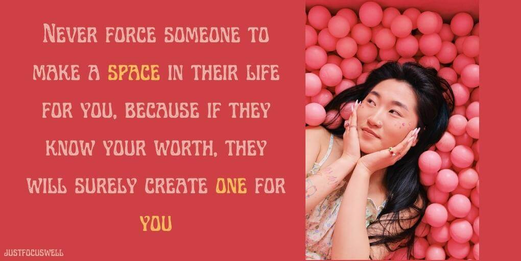 Never force someone to make a space in their life for you, because if they know your worth, they will surely create one for you."